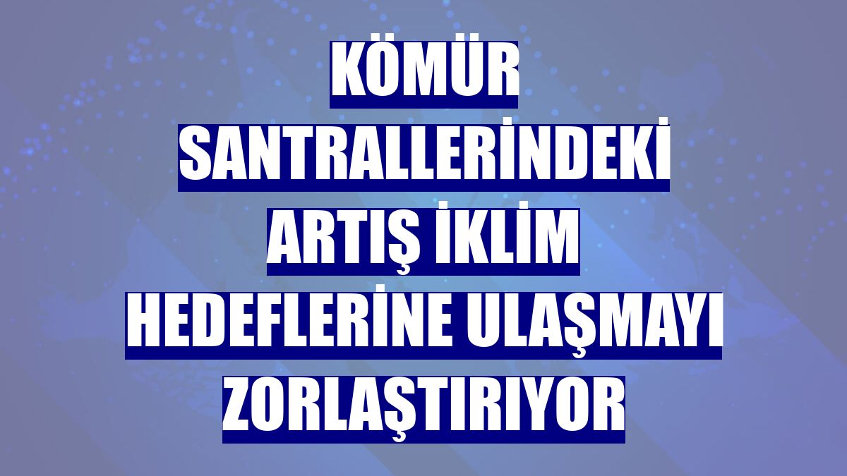 Kömür santrallerindeki artış iklim hedeflerine ulaşmayı zorlaştırıyor