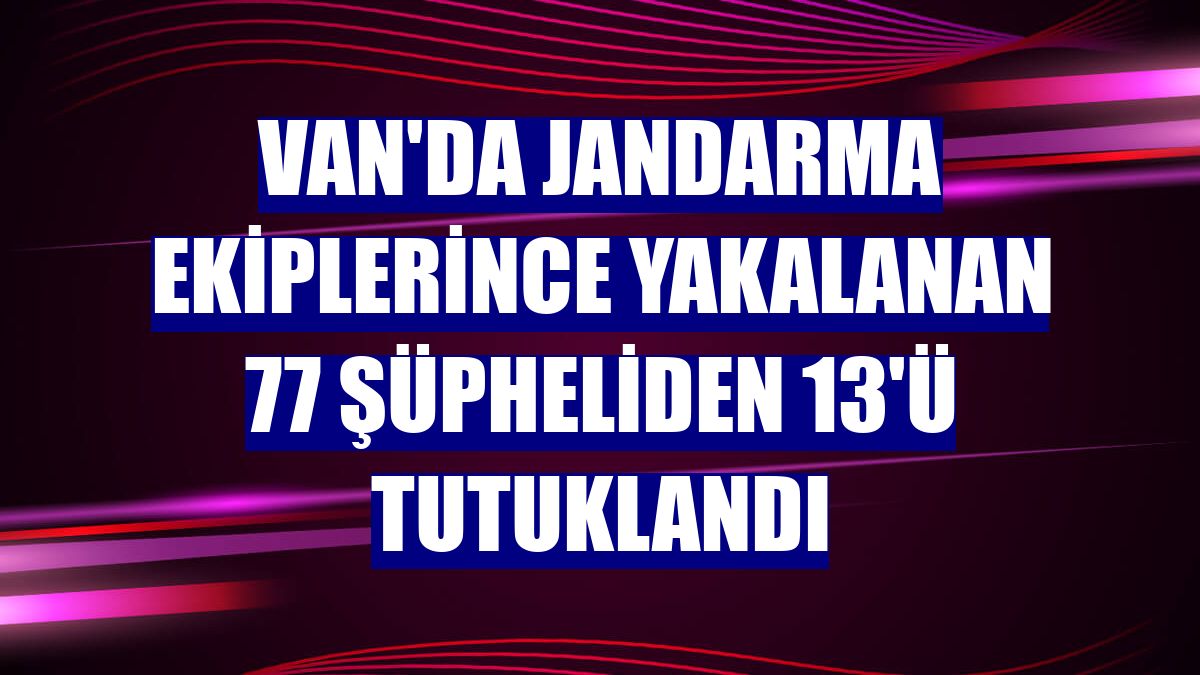 Van'da jandarma ekiplerince yakalanan 77 şüpheliden 13'ü tutuklandı