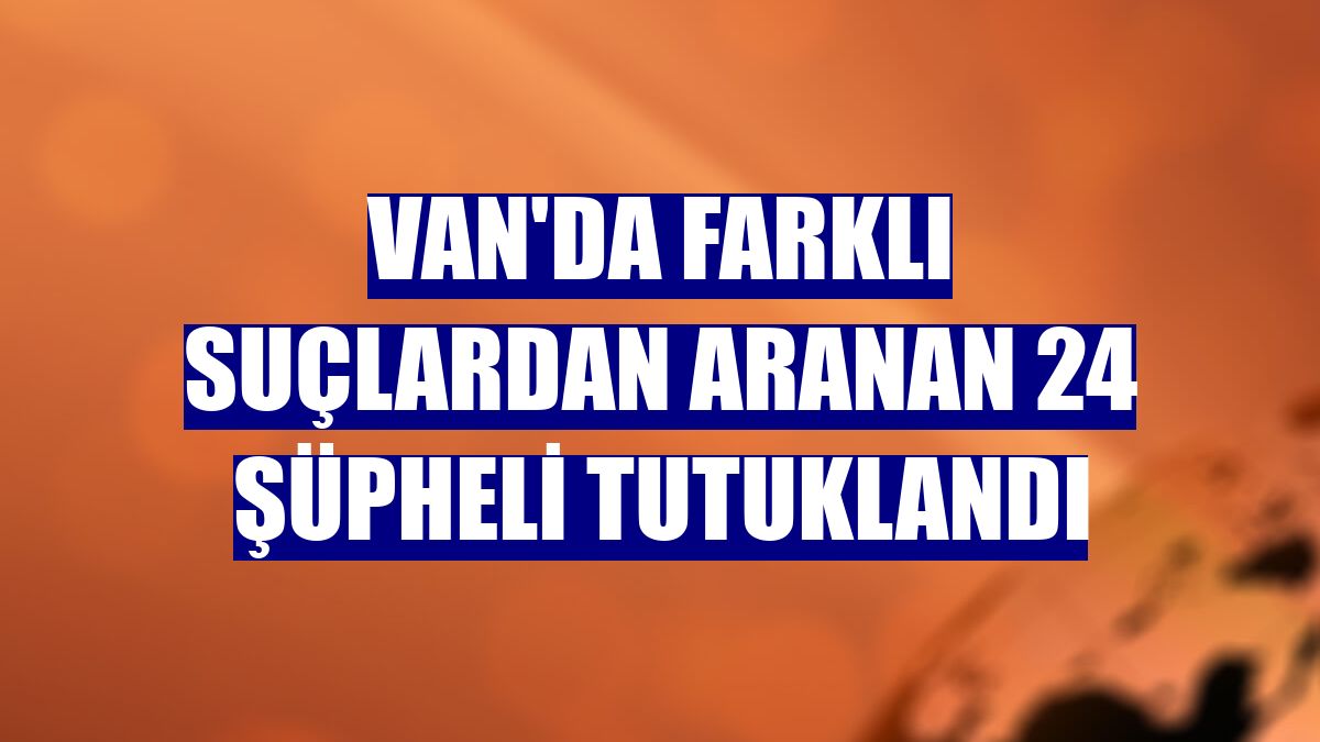 Van'da farklı suçlardan aranan 24 şüpheli tutuklandı