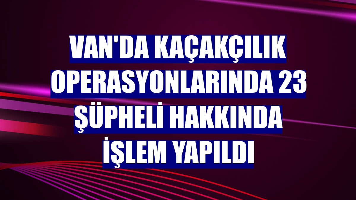 Van'da kaçakçılık operasyonlarında 23 şüpheli hakkında işlem yapıldı