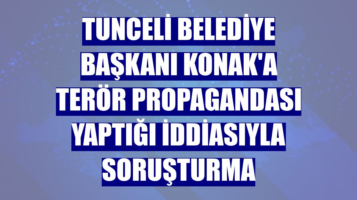 Tunceli Belediye Başkanı Konak'a terör propagandası yaptığı iddiasıyla soruşturma