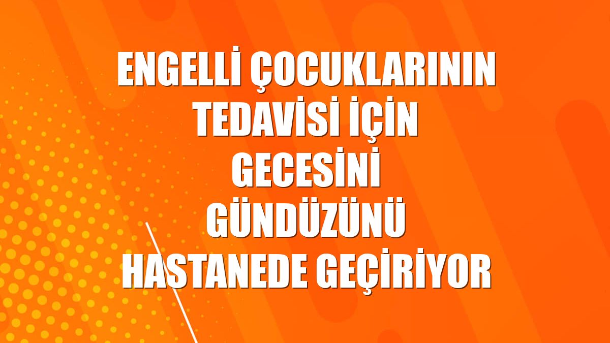Engelli çocuklarının tedavisi için gecesini gündüzünü hastanede geçiriyor