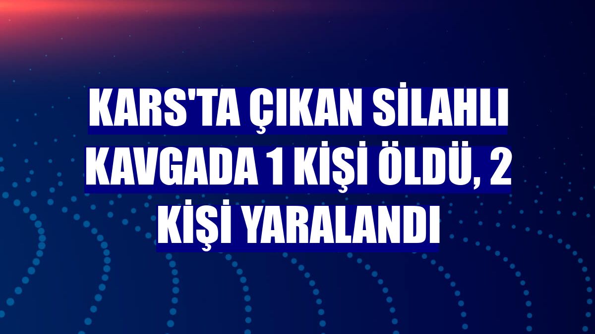 Kars'ta çıkan silahlı kavgada 1 kişi öldü, 2 kişi yaralandı