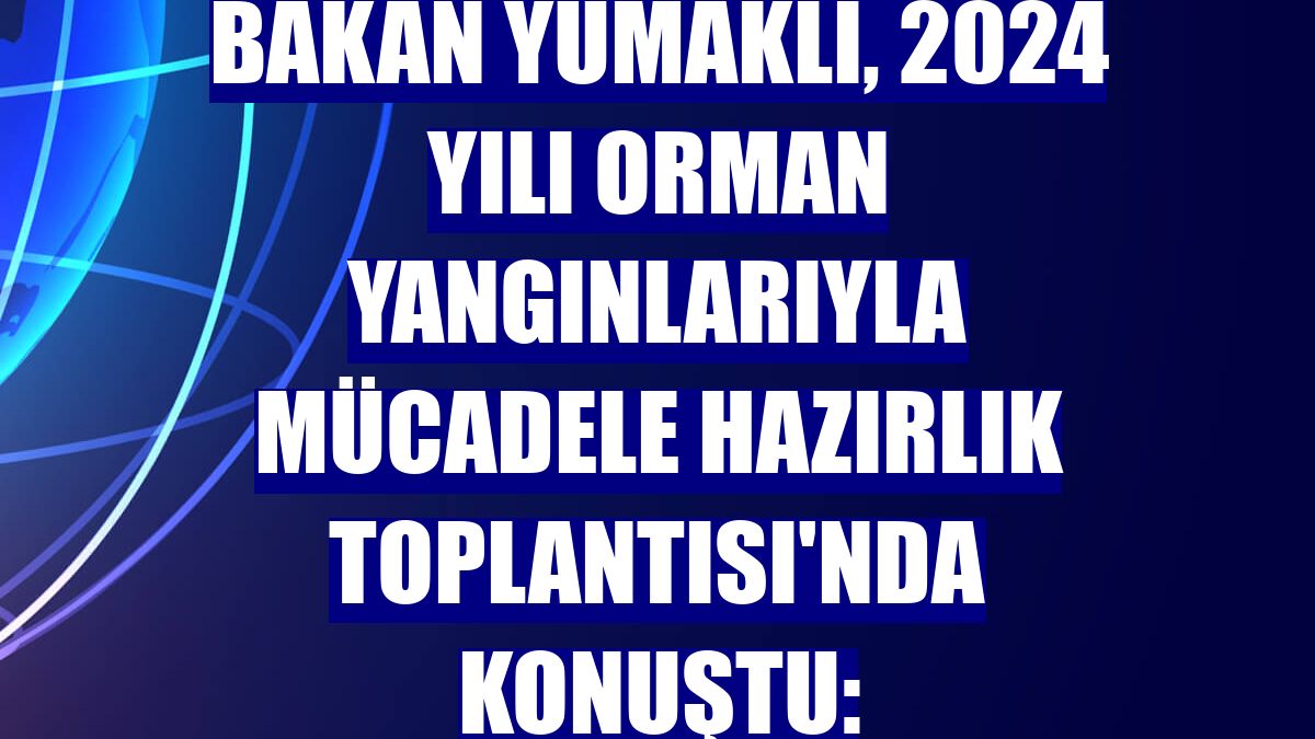 Bakan Yumaklı, 2024 Yılı Orman Yangınlarıyla Mücadele Hazırlık Toplantısı'nda konuştu: