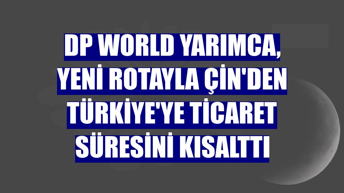 DP World Yarımca, yeni rotayla Çin'den Türkiye'ye ticaret süresini kısalttı