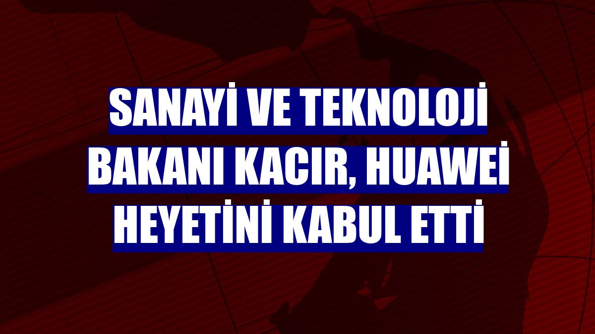 Sanayi ve Teknoloji Bakanı Kacır, Huawei heyetini kabul etti