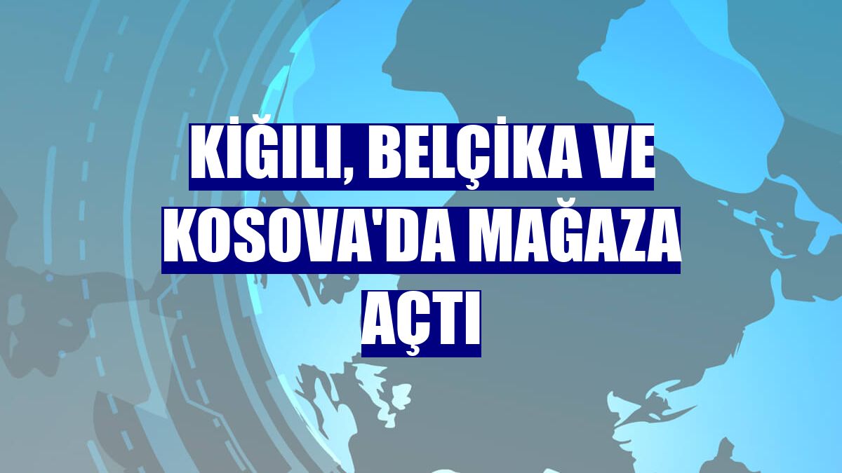 Kiğılı, Belçika ve Kosova'da mağaza açtı