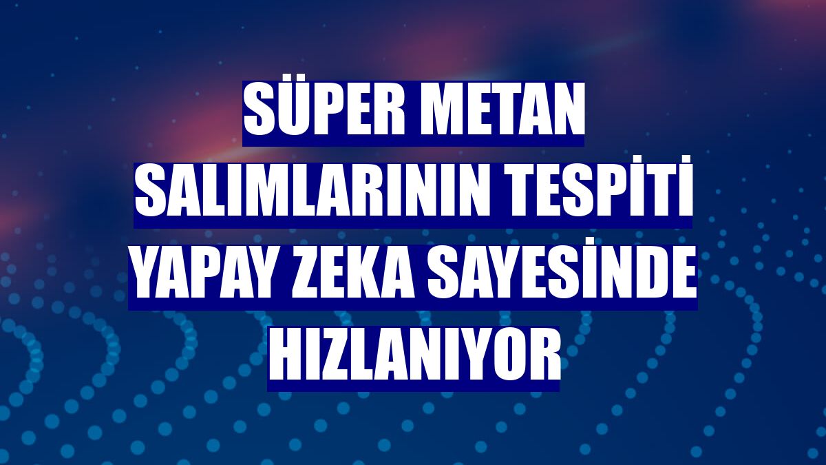 Süper metan salımlarının tespiti yapay zeka sayesinde hızlanıyor