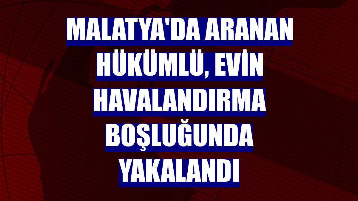 Malatya'da aranan hükümlü, evin havalandırma boşluğunda yakalandı