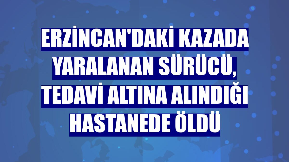 Erzincan'daki kazada yaralanan sürücü, tedavi altına alındığı hastanede öldü