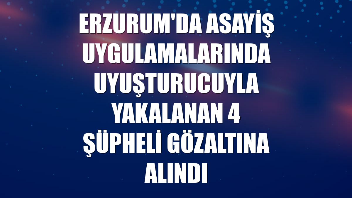 Erzurum'da asayiş uygulamalarında uyuşturucuyla yakalanan 4 şüpheli gözaltına alındı