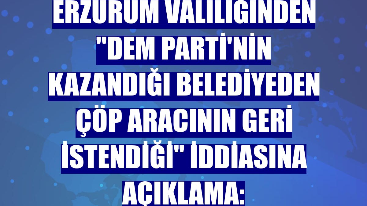 Erzurum Valiliğinden "DEM Parti'nin kazandığı belediyeden çöp aracının geri istendiği" iddiasına açıklama: