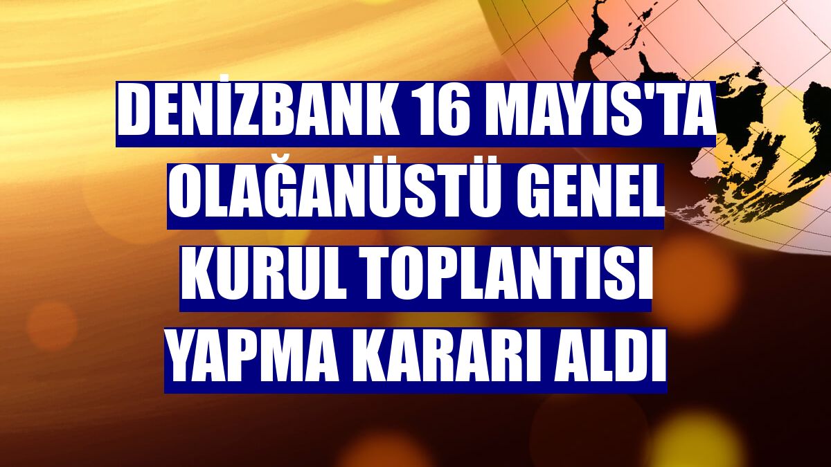 DenizBank 16 Mayıs'ta olağanüstü genel kurul toplantısı yapma kararı aldı