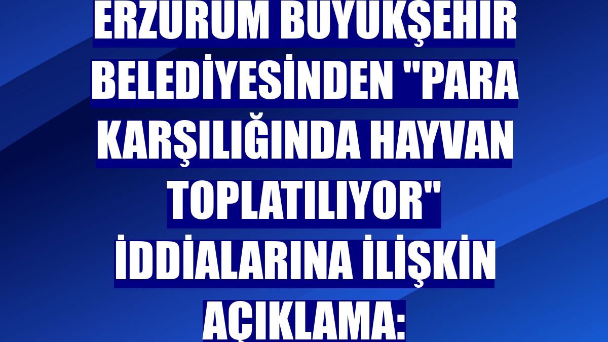 Erzurum Büyükşehir Belediyesinden "Para karşılığında hayvan toplatılıyor" iddialarına ilişkin açıklama: