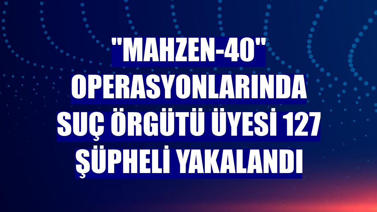 "Mahzen-40" operasyonlarında suç örgütü üyesi 127 şüpheli yakalandı