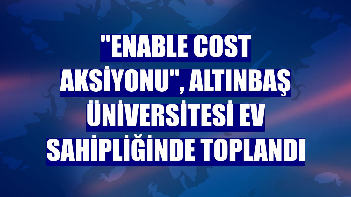 "Enable Cost Aksiyonu", Altınbaş Üniversitesi ev sahipliğinde toplandı