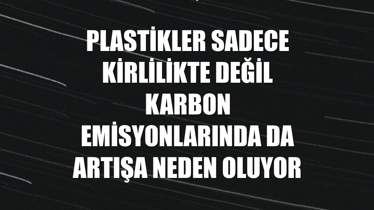 Plastikler sadece kirlilikte değil karbon emisyonlarında da artışa neden oluyor