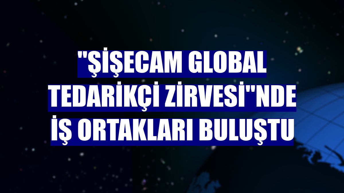 'Şişecam Global Tedarikçi Zirvesi'nde iş ortakları buluştu