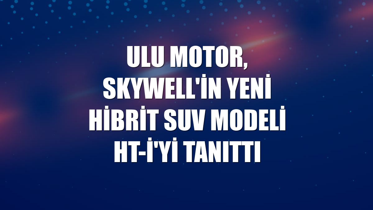 Ulu Motor, Skywell'in yeni hibrit SUV modeli HT-i'yi tanıttı