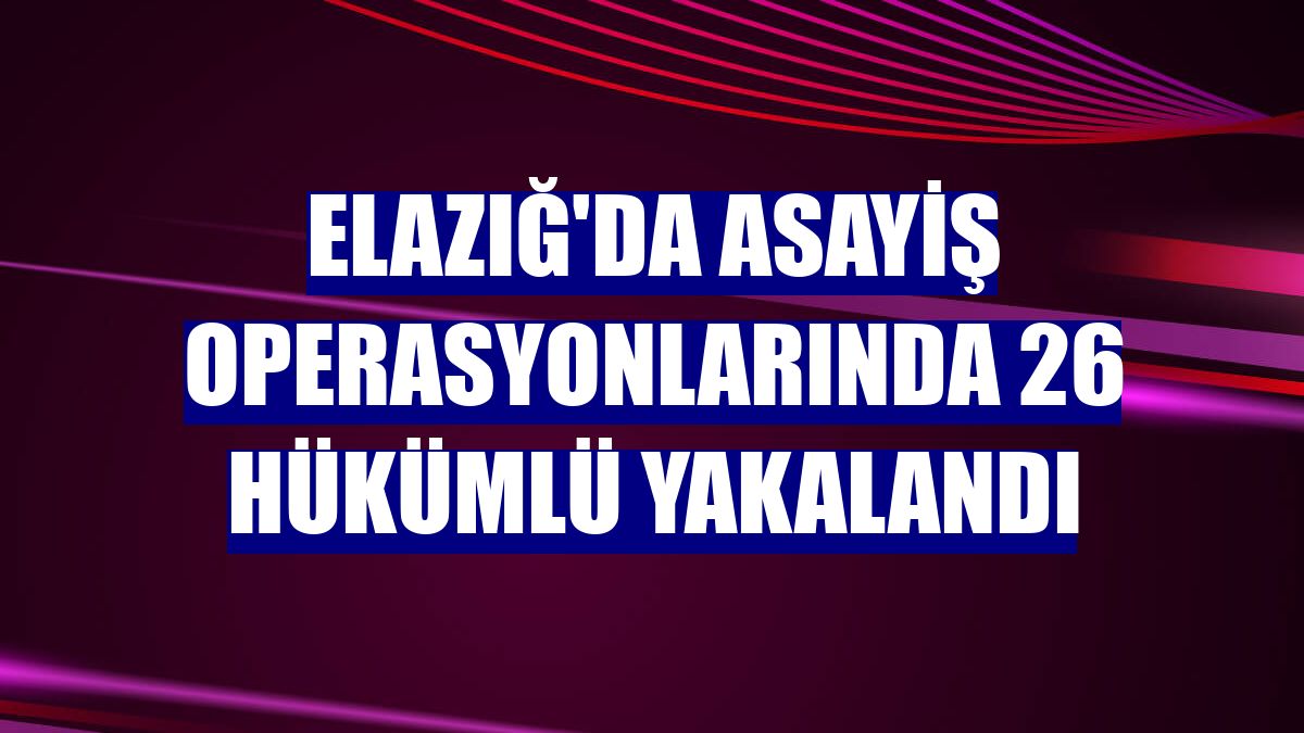 Elazığ'da asayiş operasyonlarında 26 hükümlü yakalandı