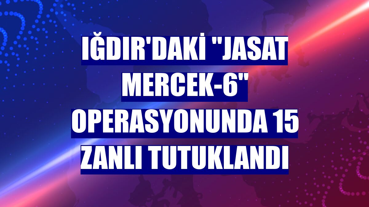 Iğdır'daki "JASAT Mercek-6" operasyonunda 15 zanlı tutuklandı