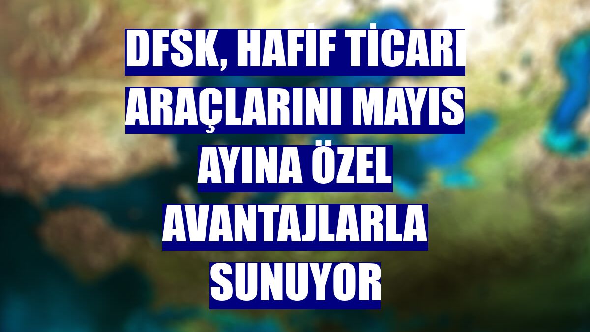 DFSK, hafif ticari araçlarını mayıs ayına özel avantajlarla sunuyor