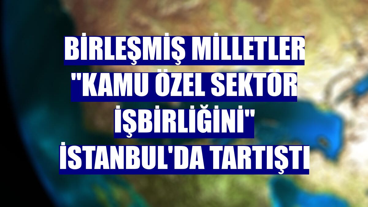 Birleşmiş Milletler "Kamu Özel Sektör İşbirliğini" İstanbul'da tartıştı