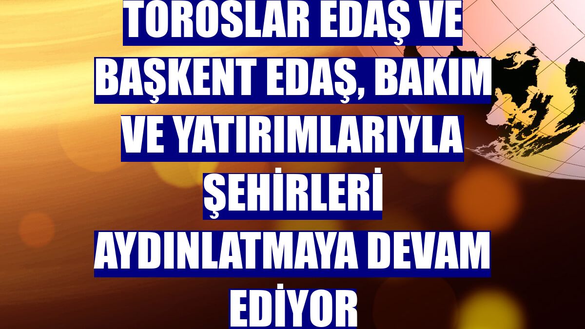Toroslar EDAŞ ve Başkent EDAŞ, bakım ve yatırımlarıyla şehirleri aydınlatmaya devam ediyor