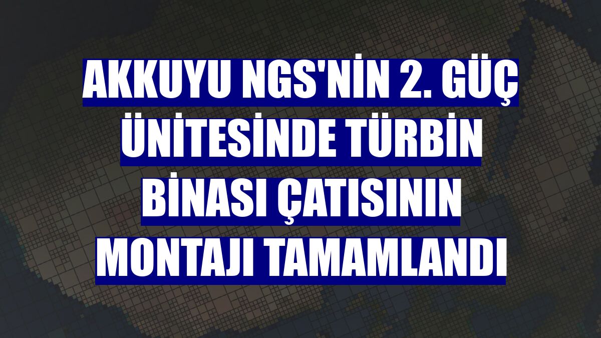 Akkuyu NGS'nin 2. güç ünitesinde türbin binası çatısının montajı tamamlandı