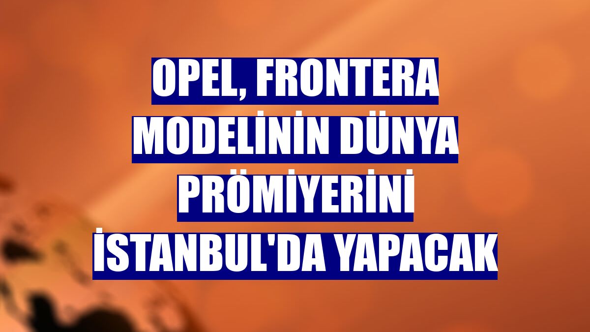 Opel, Frontera modelinin dünya prömiyerini İstanbul'da yapacak
