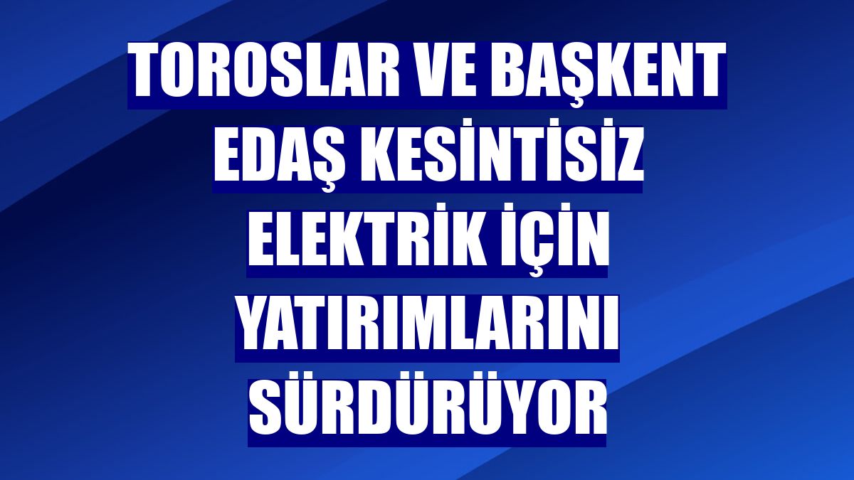 Toroslar ve Başkent EDAŞ kesintisiz elektrik için yatırımlarını sürdürüyor