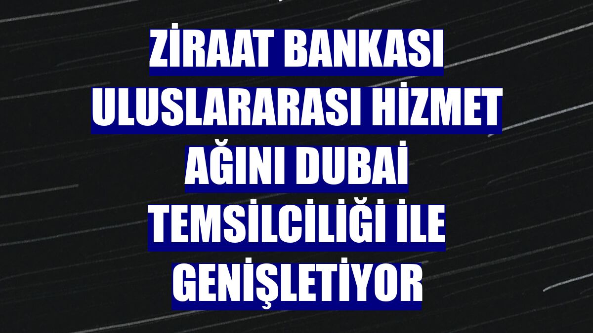 Ziraat Bankası uluslararası hizmet ağını Dubai Temsilciliği ile genişletiyor