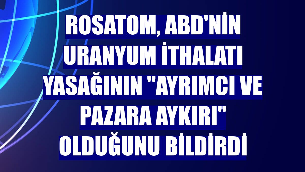 Rosatom, ABD'nin uranyum ithalatı yasağının "ayrımcı ve pazara aykırı" olduğunu bildirdi
