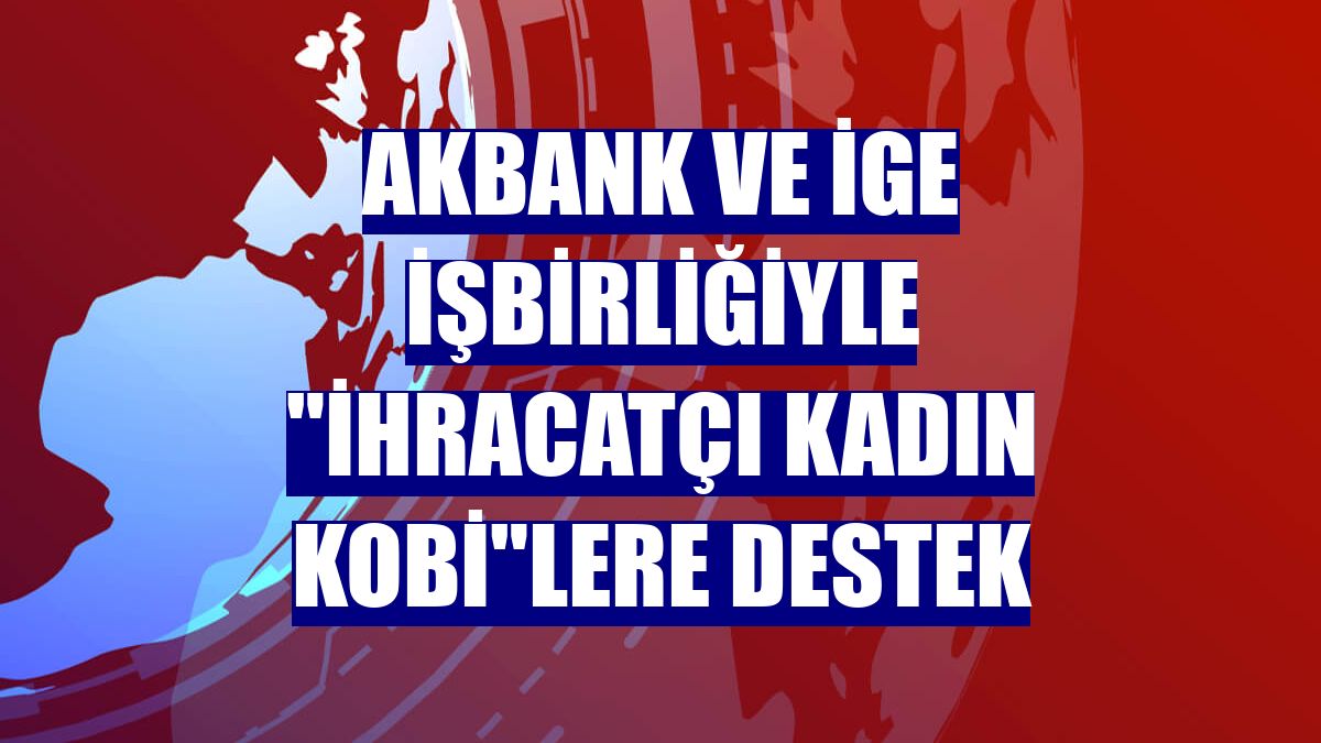Akbank ve İGE işbirliğiyle "İhracatçı Kadın KOBİ"lere destek