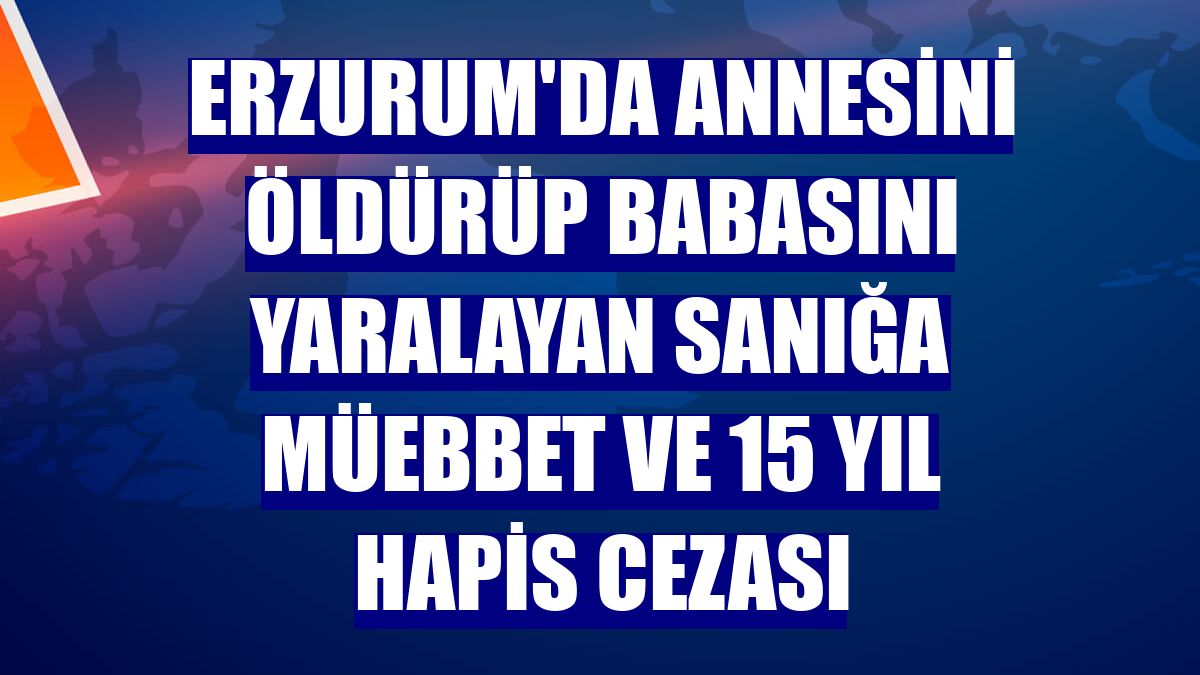 Erzurum'da annesini öldürüp babasını yaralayan sanığa müebbet ve 15 yıl hapis cezası