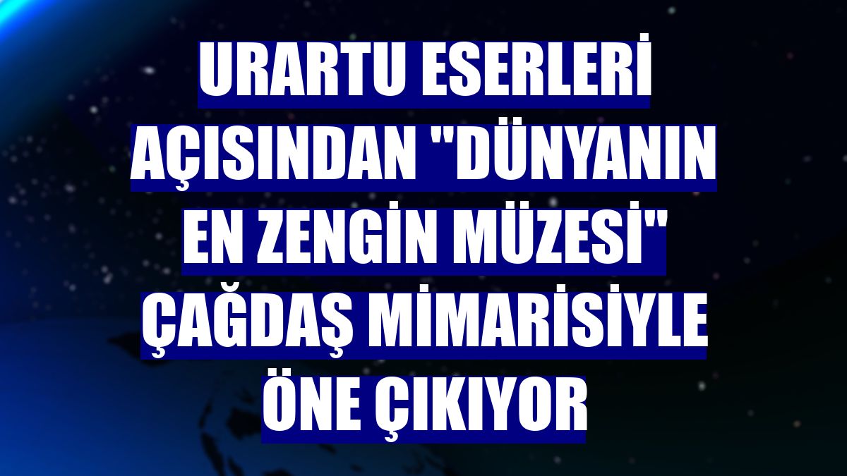 Urartu eserleri açısından "dünyanın en zengin müzesi" çağdaş mimarisiyle öne çıkıyor
