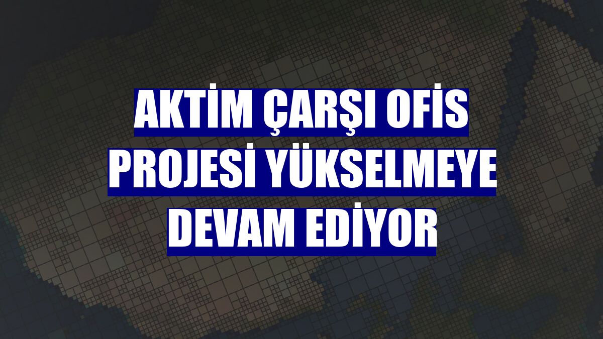 AKTİM Çarşı Ofis projesi yükselmeye devam ediyor