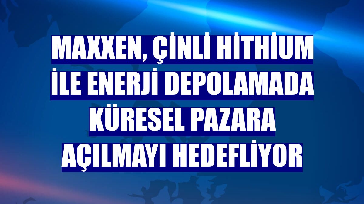 Maxxen, Çinli Hithium ile enerji depolamada küresel pazara açılmayı hedefliyor
