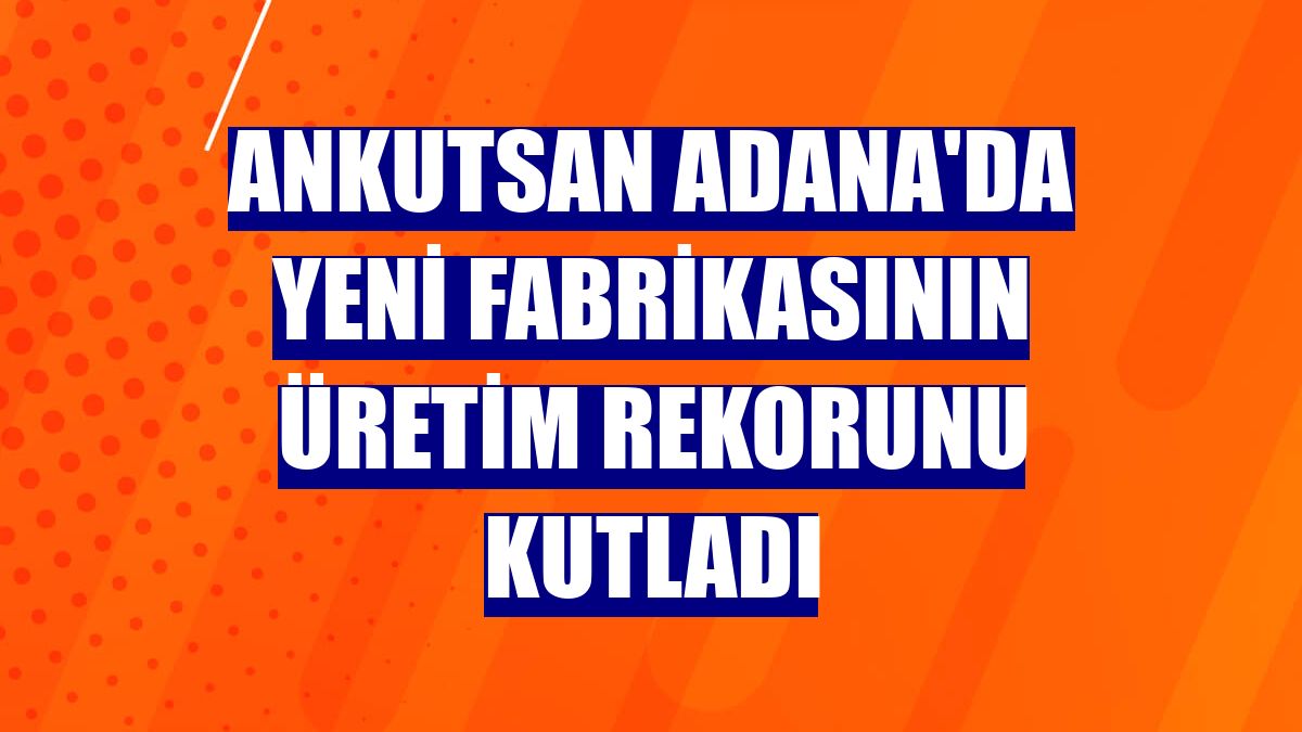 Ankutsan Adana'da yeni fabrikasının üretim rekorunu kutladı