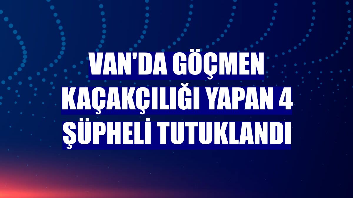 Van'da göçmen kaçakçılığı yapan 4 şüpheli tutuklandı