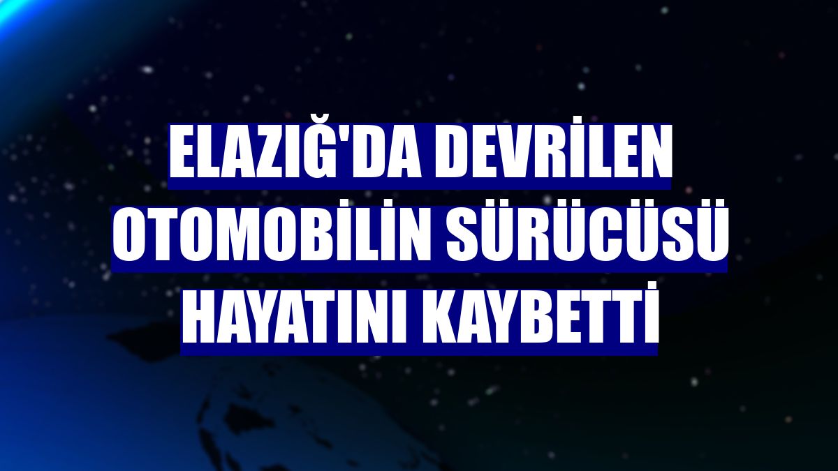 Elazığ'da devrilen otomobilin sürücüsü hayatını kaybetti