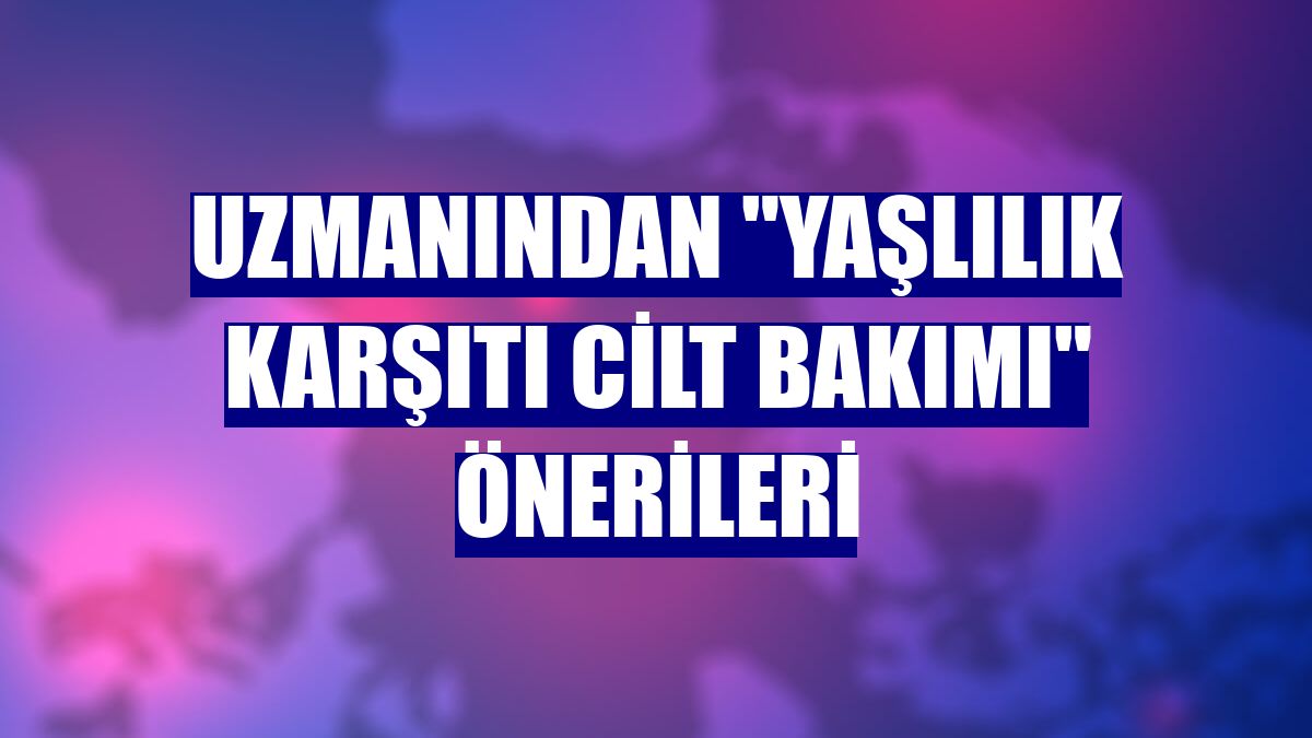 Uzmanından "yaşlılık karşıtı cilt bakımı" önerileri