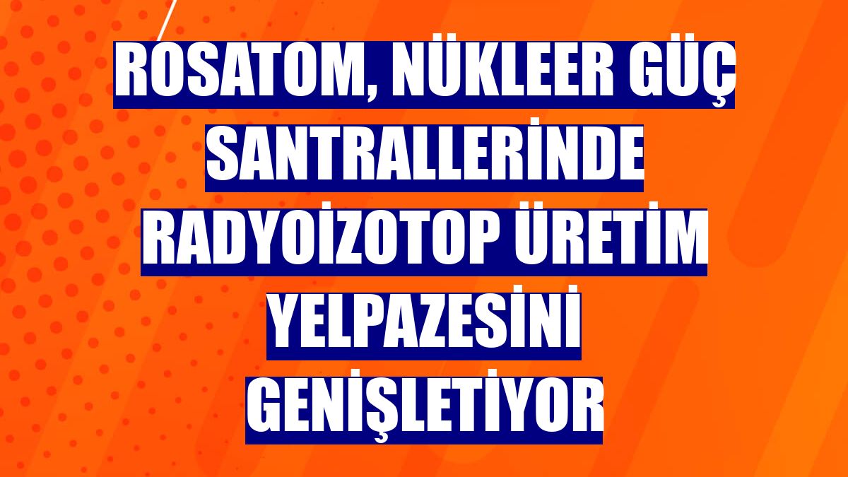 Rosatom, nükleer güç santrallerinde radyoizotop üretim yelpazesini genişletiyor