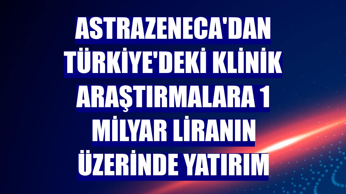 AstraZeneca'dan Türkiye'deki klinik araştırmalara 1 milyar liranın üzerinde yatırım