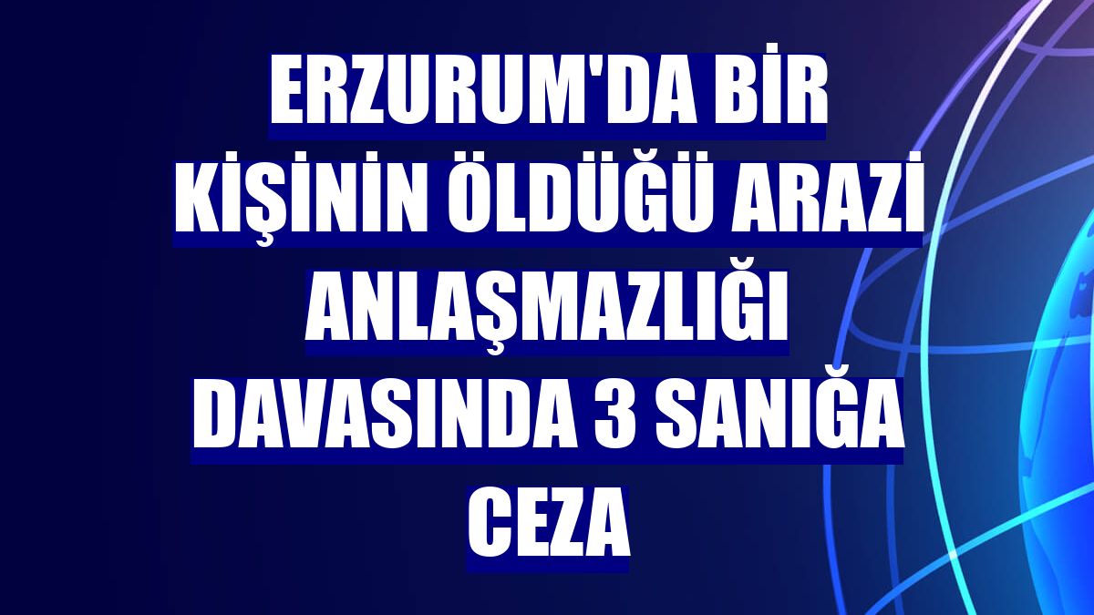 Erzurum'da bir kişinin öldüğü arazi anlaşmazlığı davasında 3 sanığa ceza