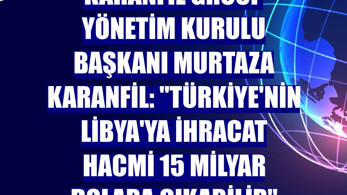Karanfil Group Yönetim Kurulu Başkanı Murtaza Karanfil: "Türkiye'nin Libya'ya ihracat hacmi 15 milyar dolara çıkabilir"