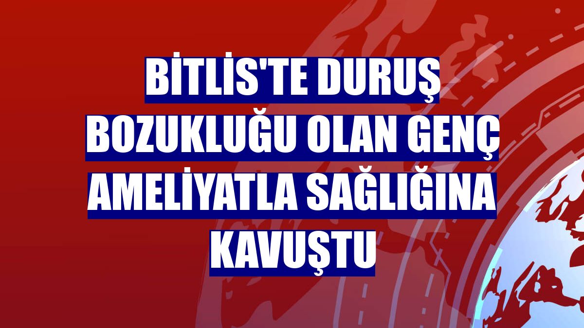 Bitlis'te duruş bozukluğu olan genç ameliyatla sağlığına kavuştu