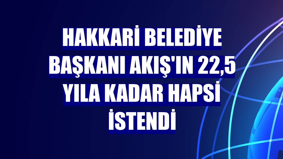 Hakkari Belediye Başkanı Akış'ın 22,5 yıla kadar hapsi istendi