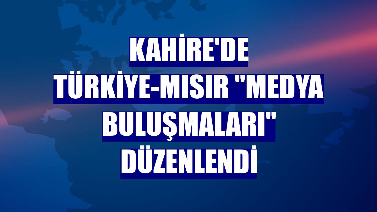 Kahire'de Türkiye-Mısır "Medya Buluşmaları" düzenlendi
