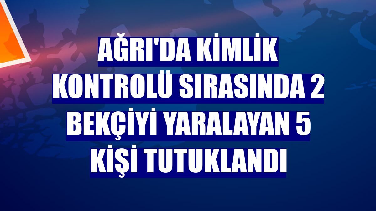 Ağrı'da kimlik kontrolü sırasında 2 bekçiyi yaralayan 5 kişi tutuklandı